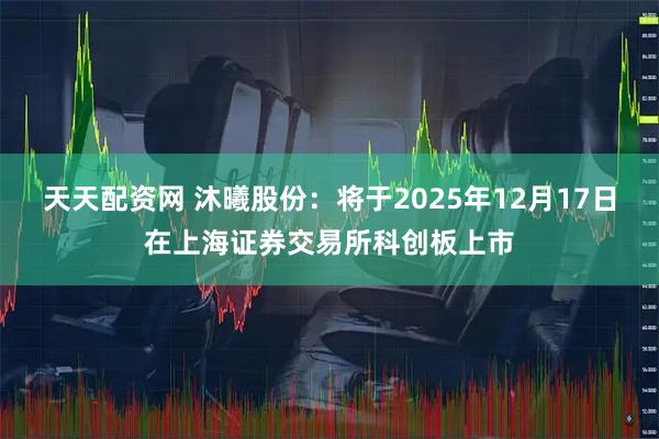 天天配资网 沐曦股份：将于2025年12月17日在上海证券交易所科创板上市