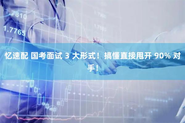 忆速配 国考面试 3 大形式！搞懂直接甩开 90% 对手！