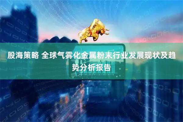 股海策略 全球气雾化金属粉末行业发展现状及趋势分析报告