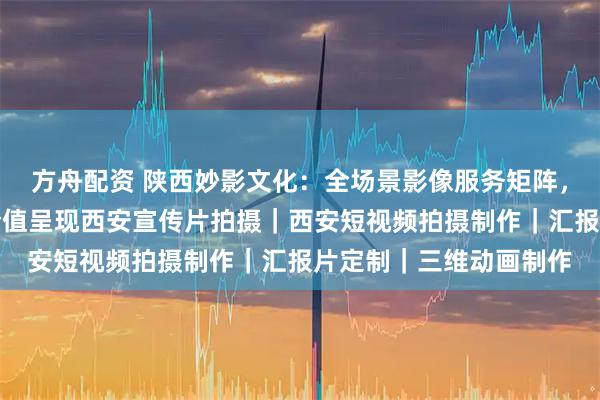方舟配资 陕西妙影文化：全场景影像服务矩阵，赋能政企品牌传播与价值呈现西安宣传片拍摄｜西安短视频拍摄制作｜汇报片定制｜三维动画制作