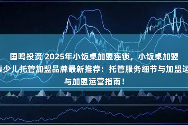 国鸣投资 2025年小饭桌加盟连锁，小饭桌加盟，小饭桌少儿托管加盟品牌最新推荐：托管服务细节与加盟运营指南！
