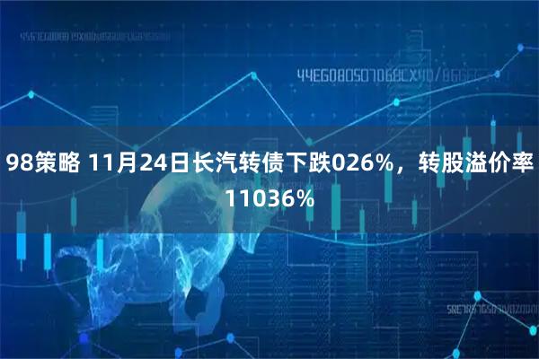 98策略 11月24日长汽转债下跌026%，转股溢价率11036%