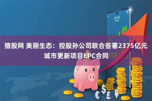 猎股网 美丽生态：控股孙公司联合签署2375亿元城市更新项目EPC合同