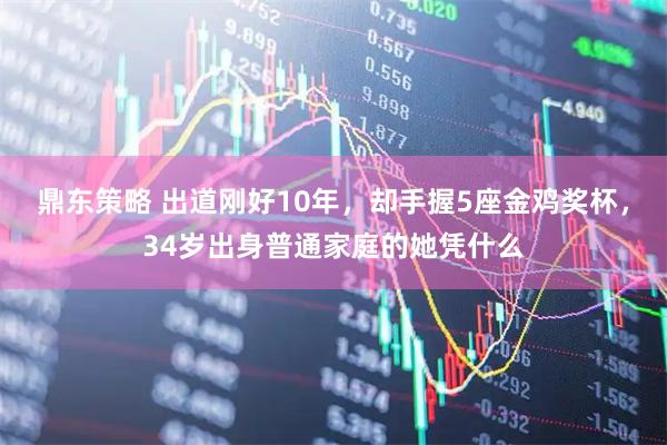 鼎东策略 出道刚好10年，却手握5座金鸡奖杯，34岁出身普通家庭的她凭什么