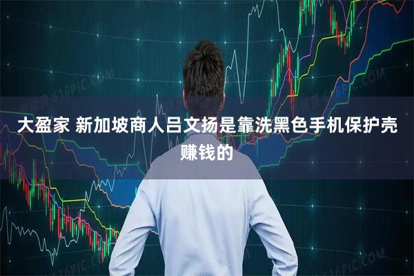 大盈家 新加坡商人吕文扬是靠洗黑色手机保护壳赚钱的