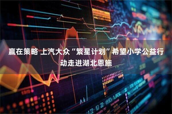 赢在策略 上汽大众“繁星计划”希望小学公益行动走进湖北恩施