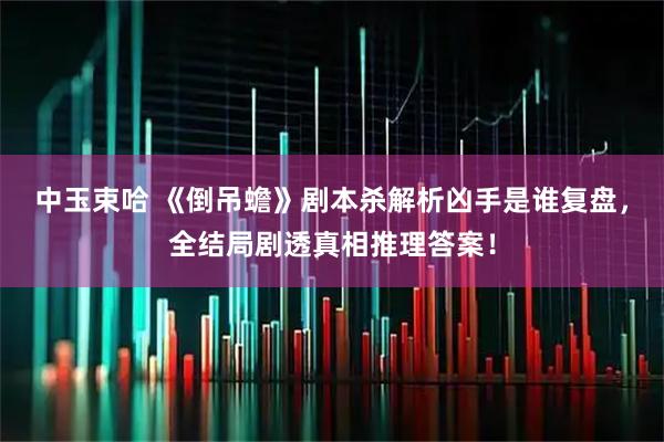 中玉束哈 《倒吊蟾》剧本杀解析凶手是谁复盘，全结局剧透真相推理答案！