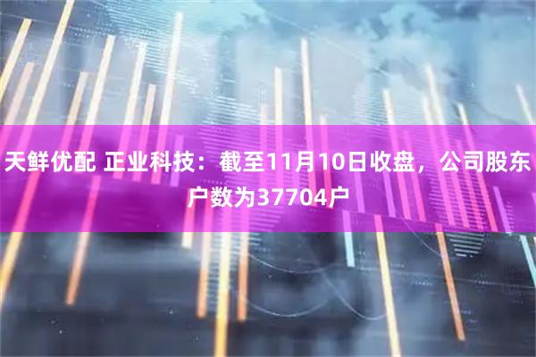 天鲜优配 正业科技：截至11月10日收盘，公司股东户数为37704户