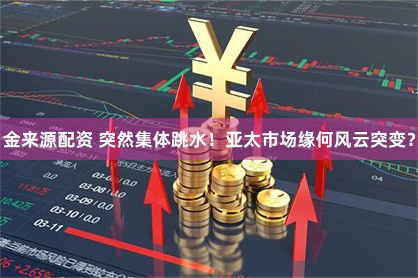 金来源配资 突然集体跳水！亚太市场缘何风云突变？
