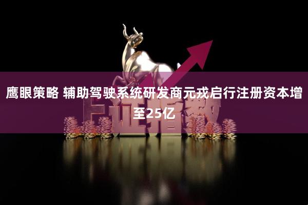 鹰眼策略 辅助驾驶系统研发商元戎启行注册资本增至25亿