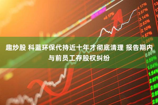 趣炒股 科蓝环保代持近十年才彻底清理 报告期内与前员工存股权纠纷