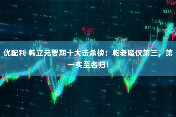 优配利 韩立元婴期十大击杀榜：乾老魔仅第三，第一实至名归！