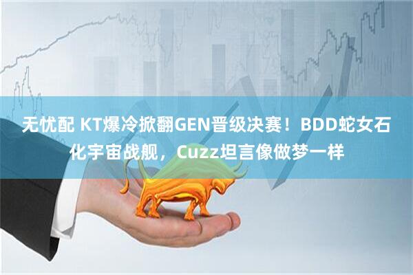 无忧配 KT爆冷掀翻GEN晋级决赛！BDD蛇女石化宇宙战舰，Cuzz坦言像做梦一样