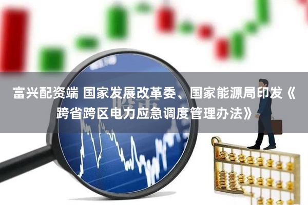富兴配资端 国家发展改革委、国家能源局印发《跨省跨区电力应急调度管理办法》