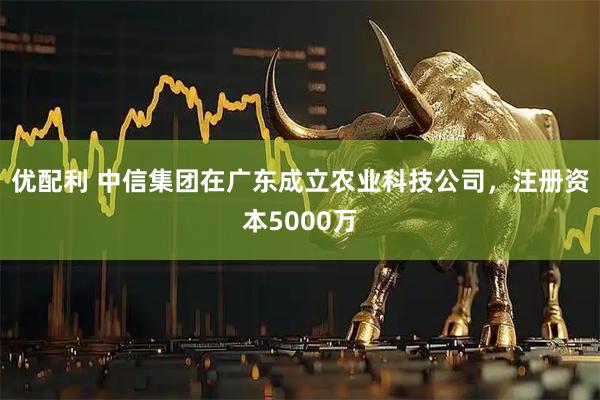 优配利 中信集团在广东成立农业科技公司，注册资本5000万