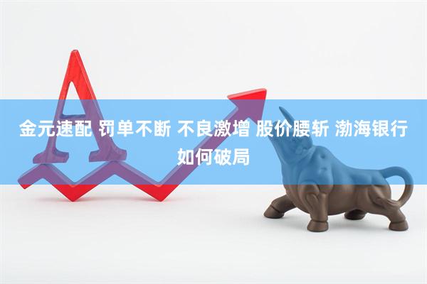 金元速配 罚单不断 不良激增 股价腰斩 渤海银行如何破局