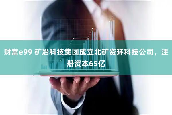 财富e99 矿冶科技集团成立北矿资环科技公司，注册资本65亿