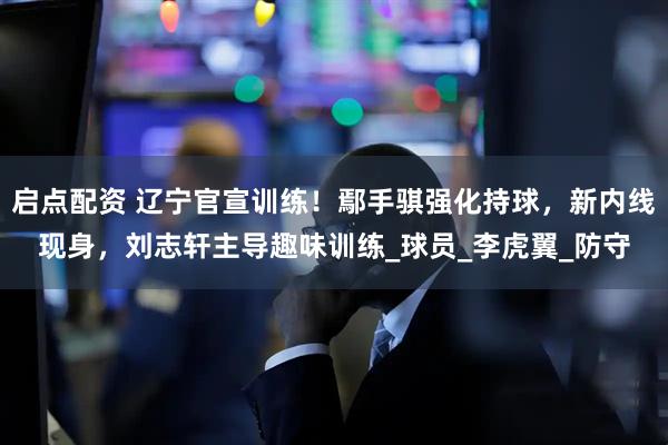 启点配资 辽宁官宣训练！鄢手骐强化持球，新内线现身，刘志轩主导趣味训练_球员_李虎翼_防守