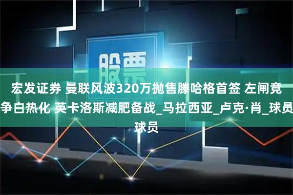 宏发证券 曼联风波320万抛售滕哈格首签 左闸竞争白热化 英卡洛斯减肥备战_马拉西亚_卢克·肖_球员
